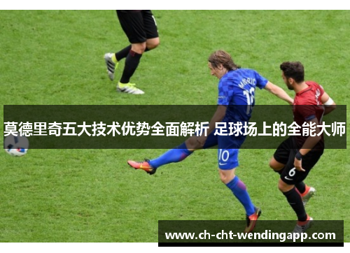 莫德里奇五大技术优势全面解析 足球场上的全能大师