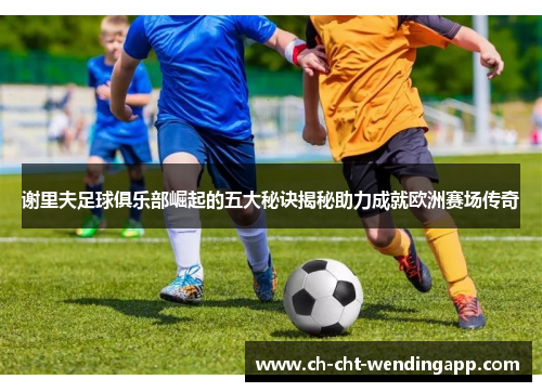 谢里夫足球俱乐部崛起的五大秘诀揭秘助力成就欧洲赛场传奇