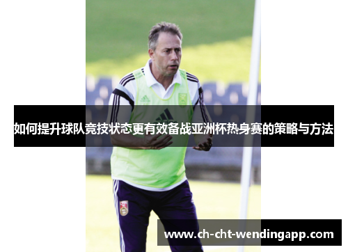 如何提升球队竞技状态更有效备战亚洲杯热身赛的策略与方法