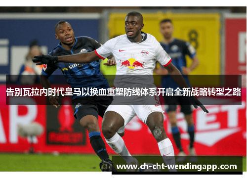 告别瓦拉内时代皇马以换血重塑防线体系开启全新战略转型之路