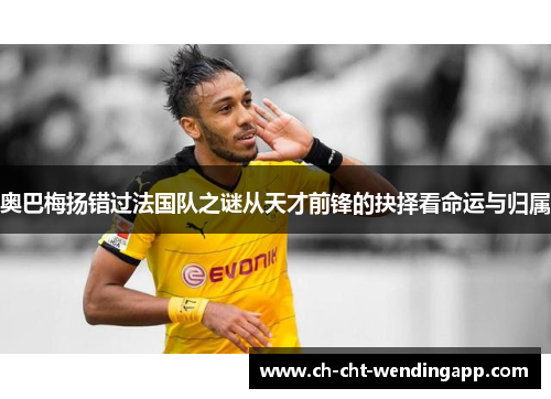 奥巴梅扬错过法国队之谜从天才前锋的抉择看命运与归属