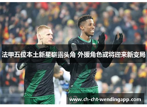 法甲五位本土新星崭露头角 外援角色或将迎来新变局
