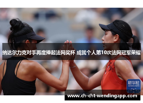 纳达尔力克对手再度捧起法网奖杯 成就个人第10次法网冠军荣耀