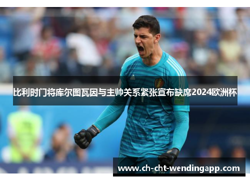 比利时门将库尔图瓦因与主帅关系紧张宣布缺席2024欧洲杯